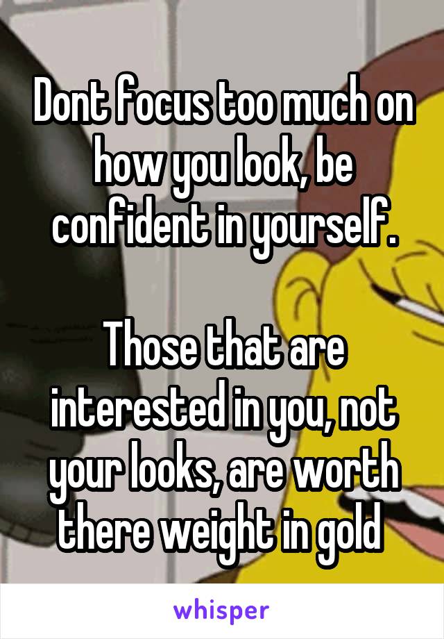 Dont focus too much on how you look, be confident in yourself.

Those that are interested in you, not your looks, are worth there weight in gold 