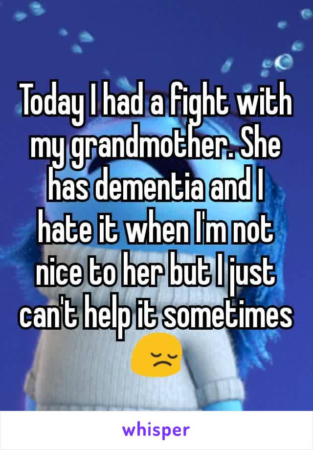 Today I had a fight with my grandmother. She has dementia and I hate it when I'm not nice to her but I just can't help it sometimes 😔