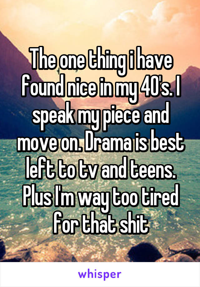 The one thing i have found nice in my 40's. I speak my piece and move on. Drama is best left to tv and teens. Plus I'm way too tired for that shit