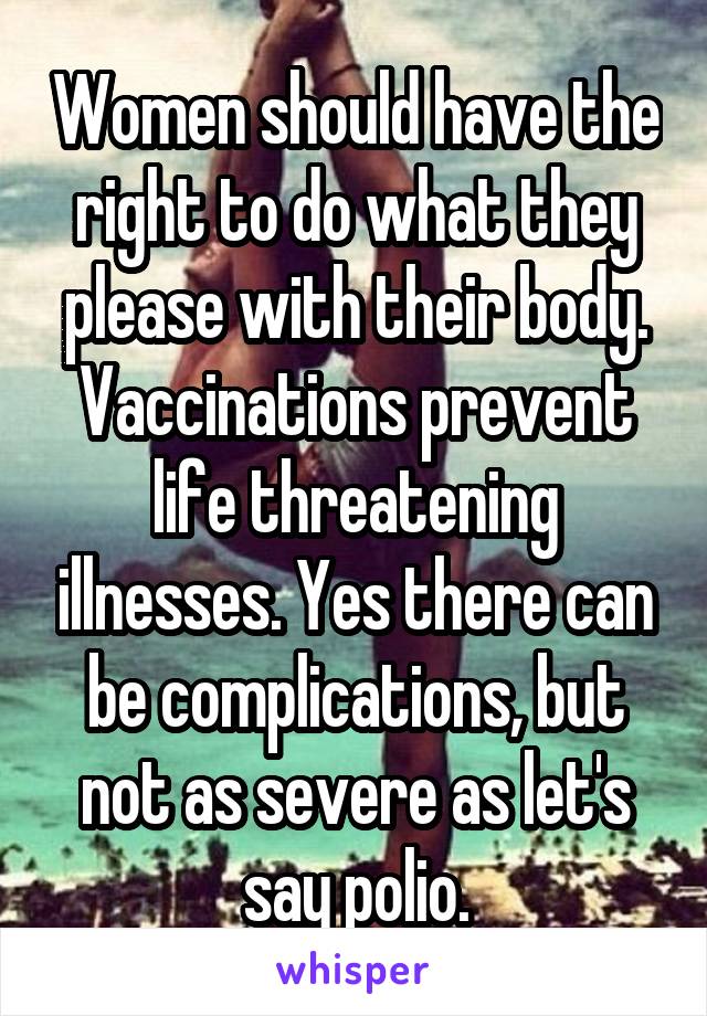 Women should have the right to do what they please with their body. Vaccinations prevent life threatening illnesses. Yes there can be complications, but not as severe as let's say polio.