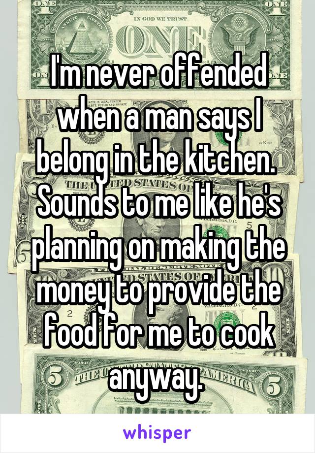 I'm never offended when a man says I belong in the kitchen.  Sounds to me like he's planning on making the money to provide the food for me to cook anyway. 
