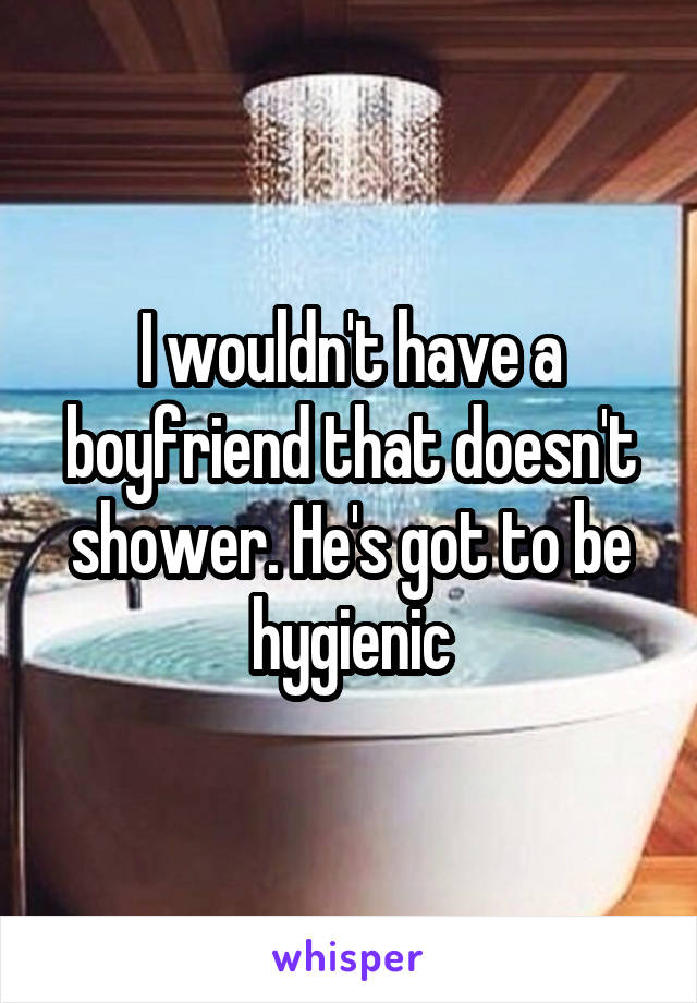I wouldn't have a boyfriend that doesn't shower. He's got to be hygienic
