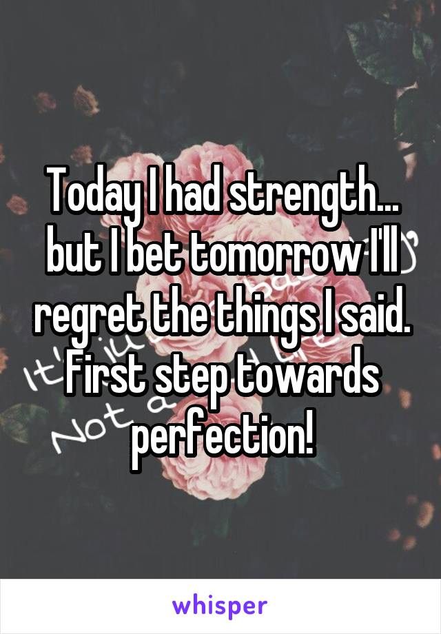 Today I had strength... but I bet tomorrow I'll regret the things I said. First step towards perfection!