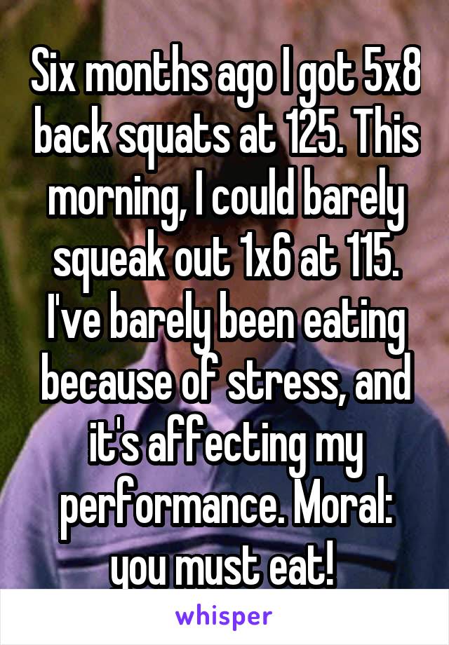 Six months ago I got 5x8 back squats at 125. This morning, I could barely squeak out 1x6 at 115. I've barely been eating because of stress, and it's affecting my performance. Moral: you must eat! 
