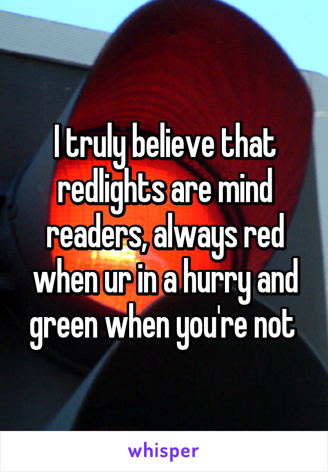 I truly believe that redlights are mind readers, always red when ur in a hurry and green when you're not 