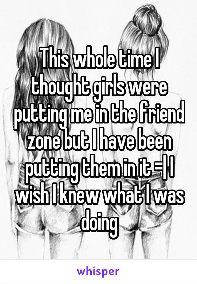 This whole time I thought girls were putting me in the friend zone but I have been putting them in it =| I wish I knew what I was doing
