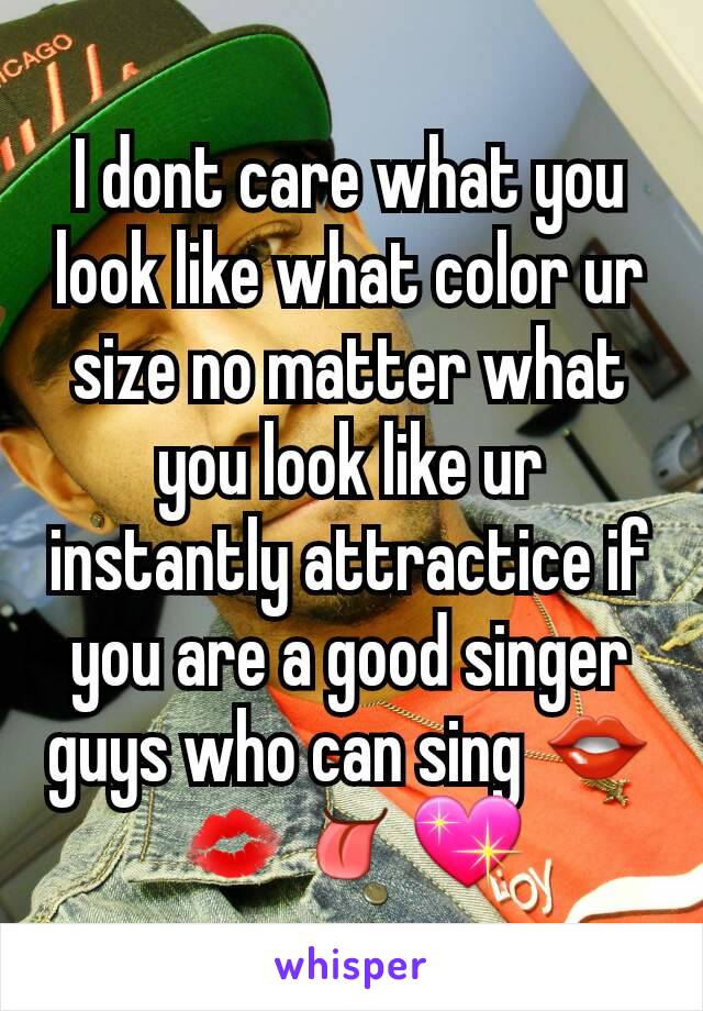 I dont care what you look like what color ur size no matter what you look like ur instantly attractice if you are a good singer  guys who can sing 👄💋👅💖