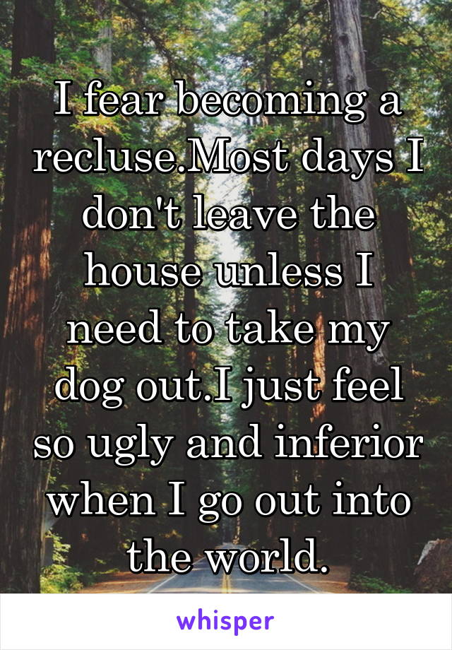 I fear becoming a recluse.Most days I don't leave the house unless I need to take my dog out.I just feel so ugly and inferior when I go out into the world.