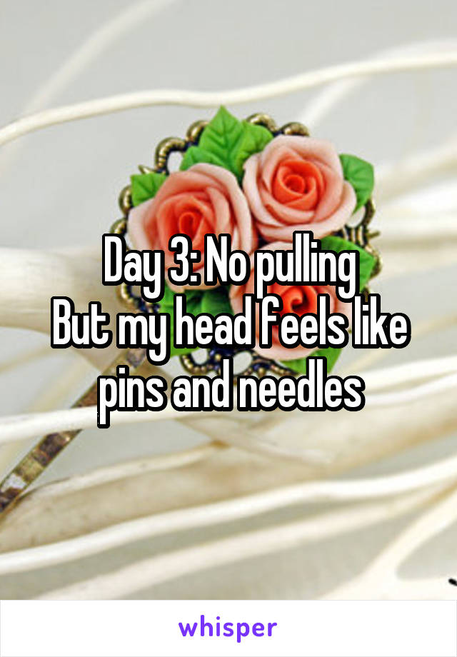 Day 3: No pulling
But my head feels like pins and needles