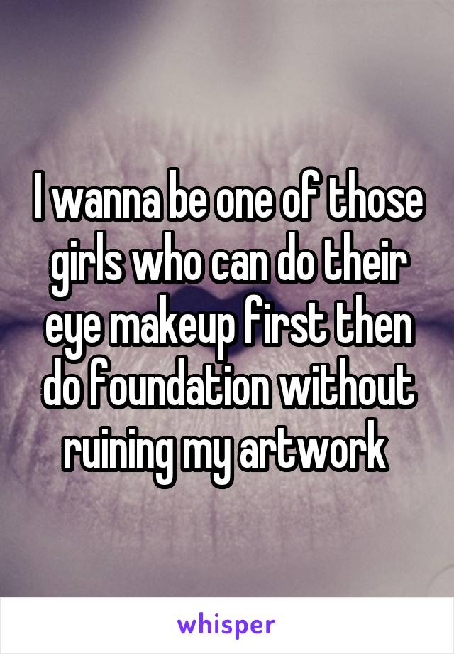 I wanna be one of those girls who can do their eye makeup first then do foundation without ruining my artwork 