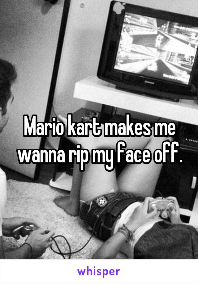 Mario kart makes me wanna rip my face off.