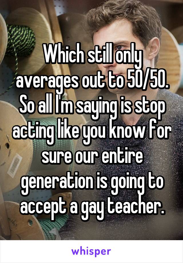 Which still only averages out to 50/50. So all I'm saying is stop acting like you know for sure our entire generation is going to accept a gay teacher.