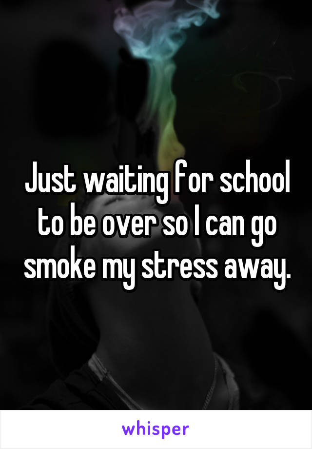 Just waiting for school to be over so I can go smoke my stress away.