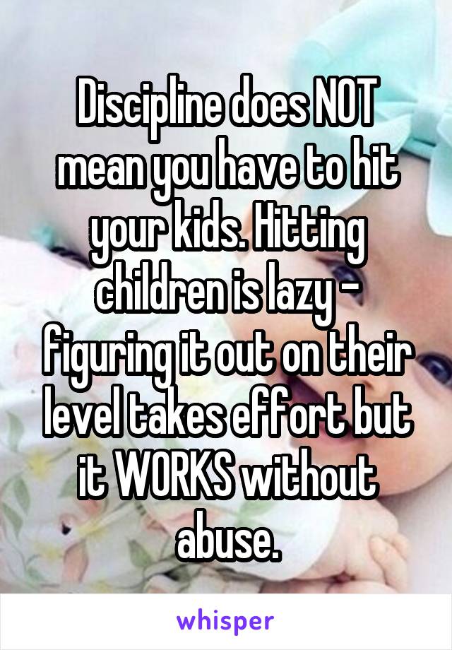 Discipline does NOT mean you have to hit your kids. Hitting children is lazy - figuring it out on their level takes effort but it WORKS without abuse.