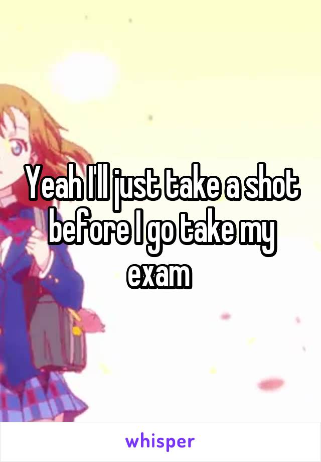 Yeah I'll just take a shot before I go take my exam 