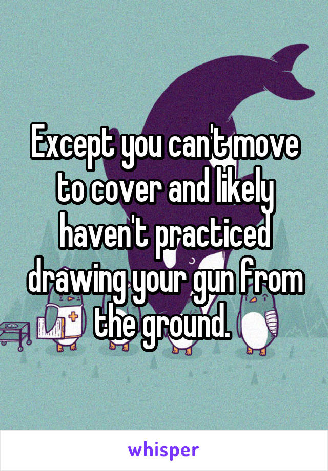 Except you can't move to cover and likely haven't practiced drawing your gun from the ground. 