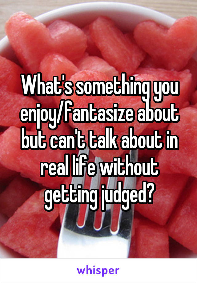 What's something you enjoy/fantasize about but can't talk about in real life without getting judged?