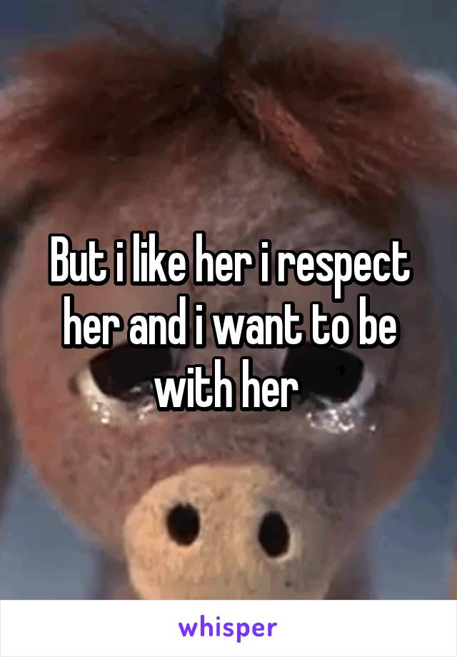 But i like her i respect her and i want to be with her 