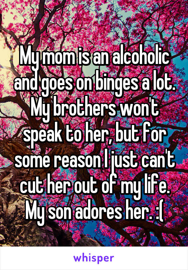 My mom is an alcoholic and goes on binges a lot. My brothers won't speak to her, but for some reason I just can't cut her out of my life. My son adores her. :(
