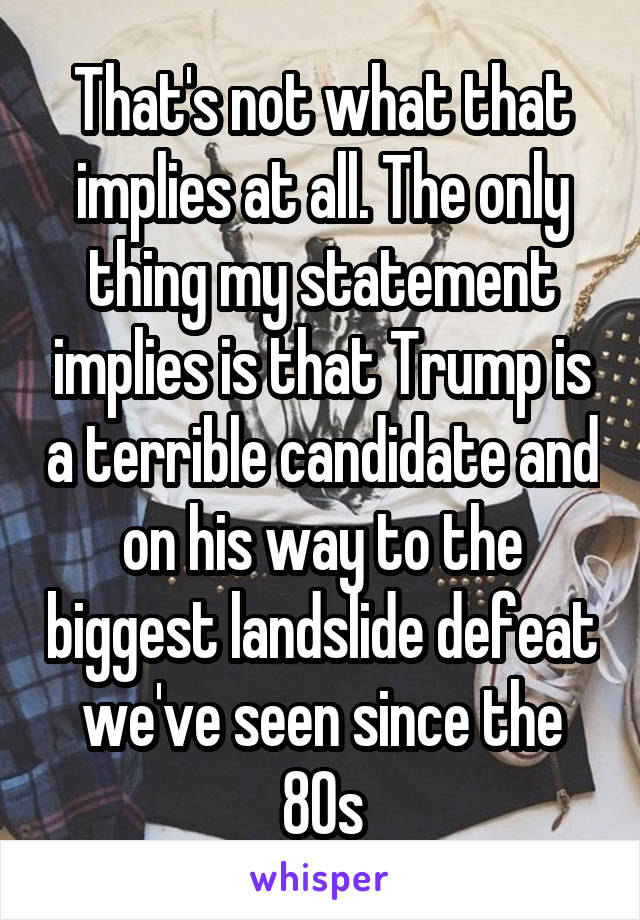 That's not what that implies at all. The only thing my statement implies is that Trump is a terrible candidate and on his way to the biggest landslide defeat we've seen since the 80s