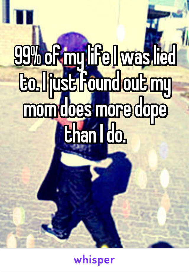 99% of my life I was lied to. I just found out my mom does more dope than I do.


