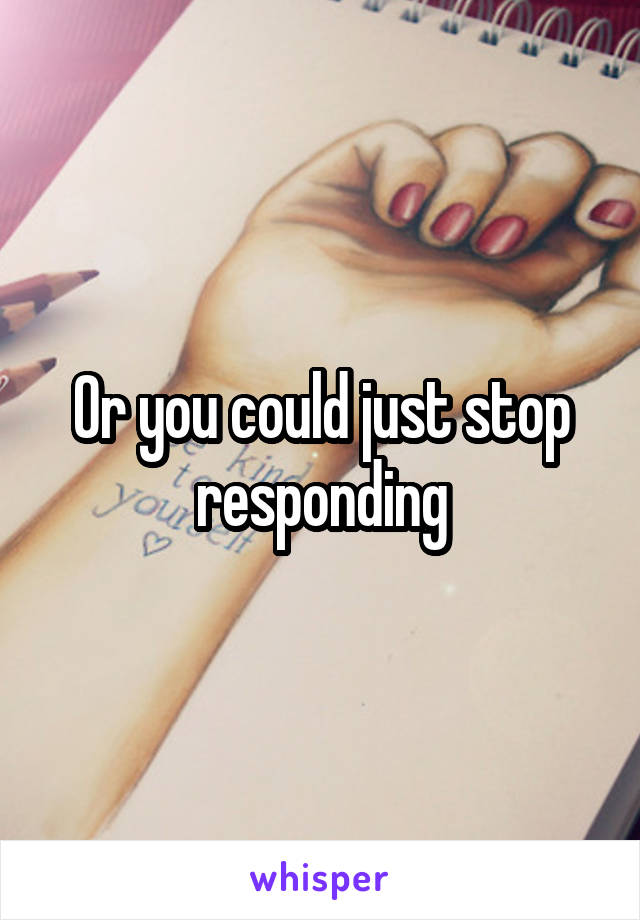 Or you could just stop responding