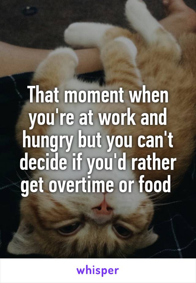 That moment when you're at work and hungry but you can't decide if you'd rather get overtime or food 