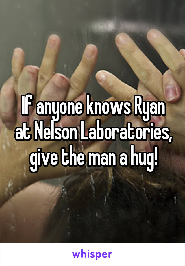 If anyone knows Ryan at Nelson Laboratories, give the man a hug!
