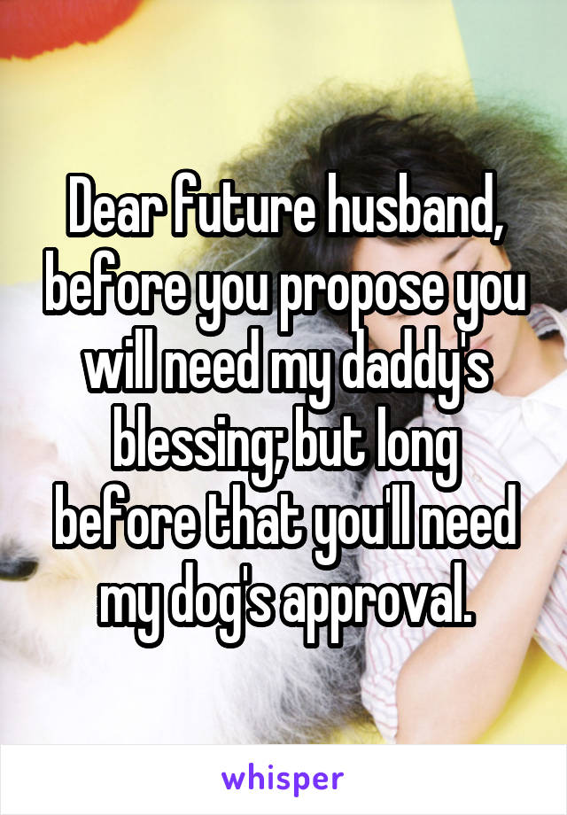 Dear future husband, before you propose you will need my daddy's blessing; but long before that you'll need my dog's approval.