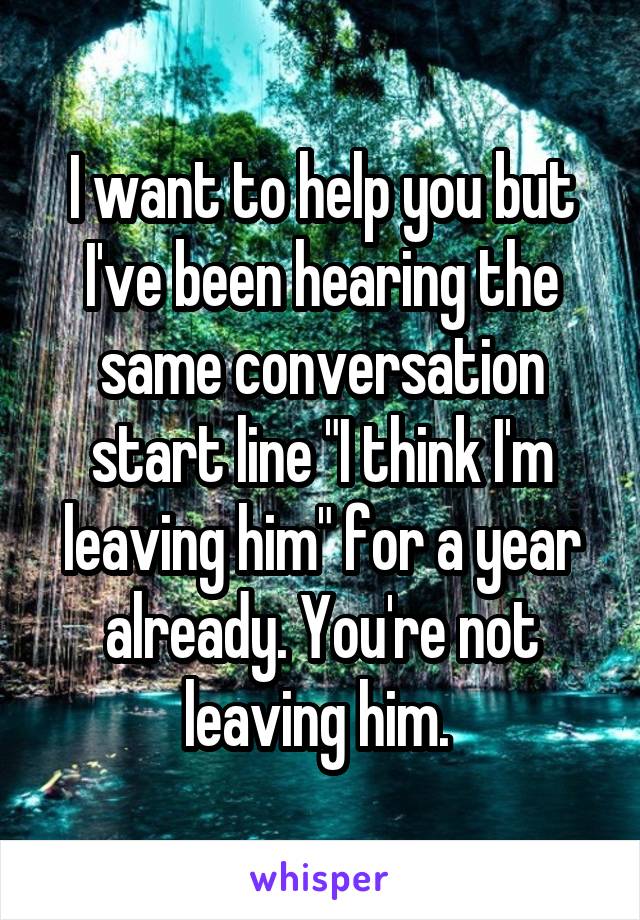 I want to help you but I've been hearing the same conversation start line "I think I'm leaving him" for a year already. You're not leaving him. 