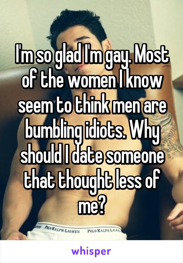 I'm so glad I'm gay. Most of the women I know seem to think men are bumbling idiots. Why should I date someone that thought less of me?