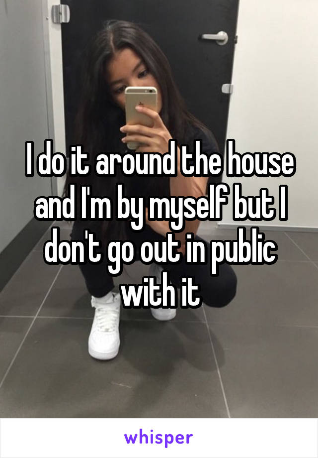 I do it around the house and I'm by myself but I don't go out in public with it