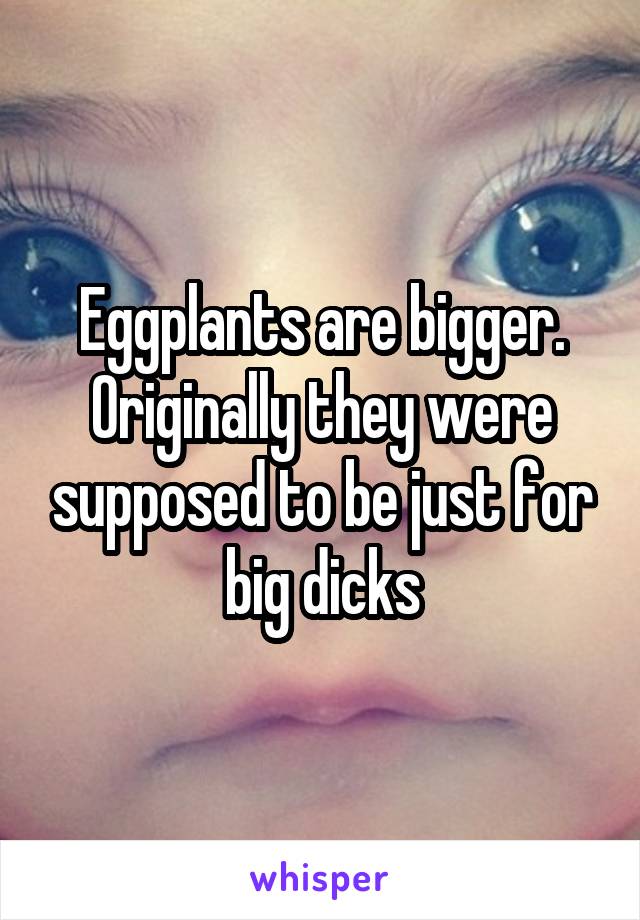 Eggplants are bigger. Originally they were supposed to be just for big dicks