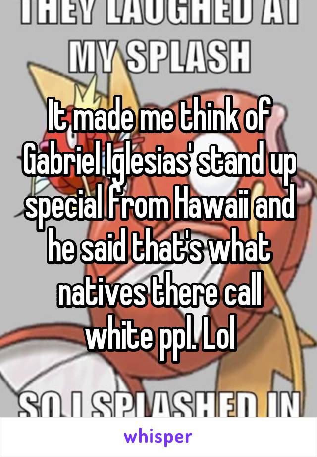 It made me think of Gabriel Iglesias' stand up special from Hawaii and he said that's what natives there call white ppl. Lol