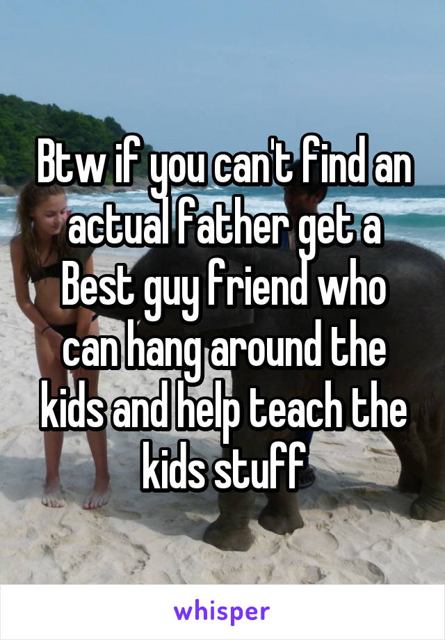 Btw if you can't find an actual father get a Best guy friend who can hang around the kids and help teach the kids stuff
