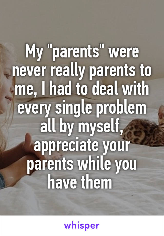 My "parents" were never really parents to me, I had to deal with every single problem all by myself, appreciate your parents while you have them 