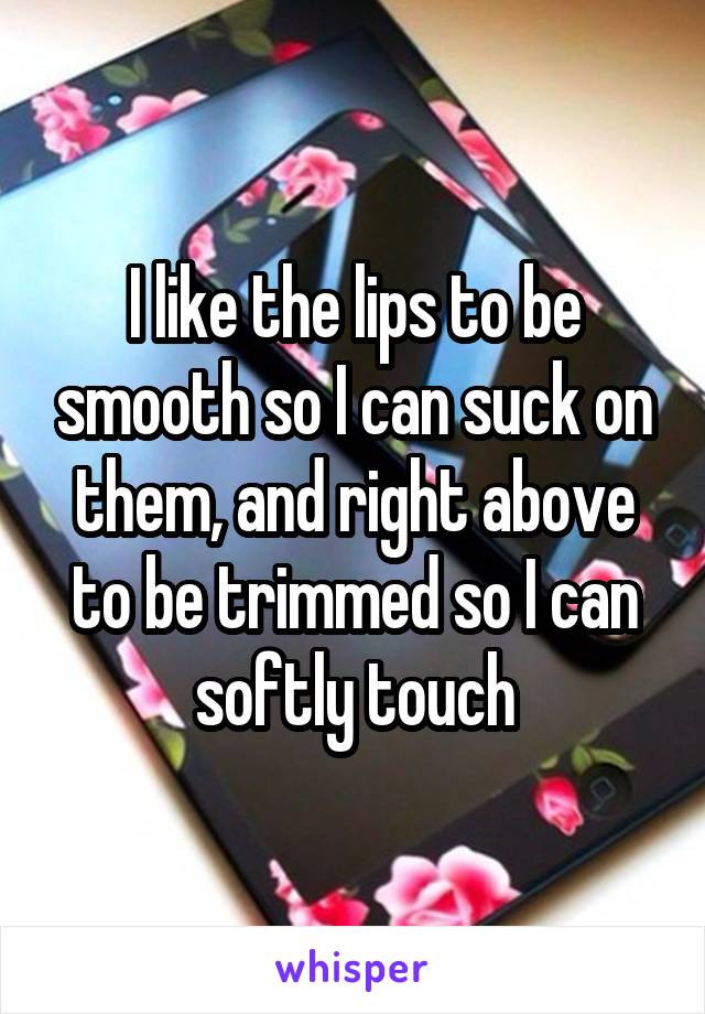 I like the lips to be smooth so I can suck on them, and right above to be trimmed so I can softly touch