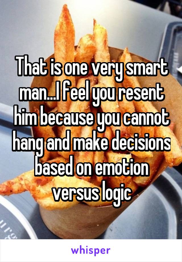 That is one very smart man...I feel you resent him because you cannot hang and make decisions based on emotion versus logic
