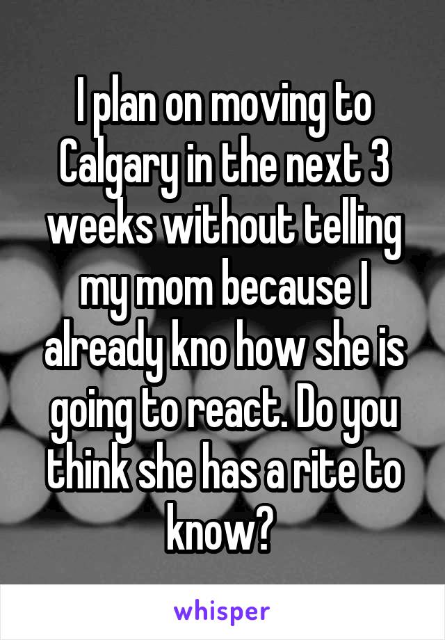 I plan on moving to Calgary in the next 3 weeks without telling my mom because I already kno how she is going to react. Do you think she has a rite to know? 