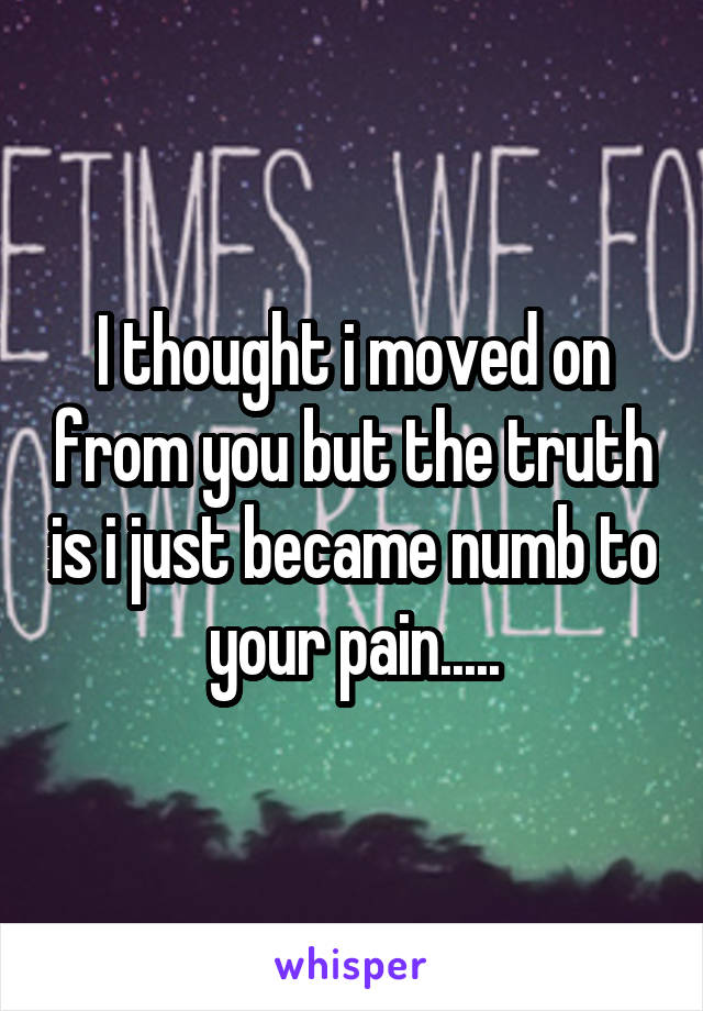 I thought i moved on from you but the truth is i just became numb to your pain.....