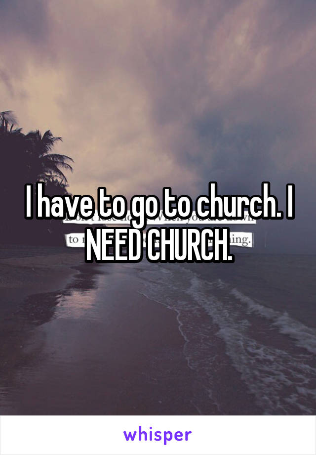 I have to go to church. I NEED CHURCH.