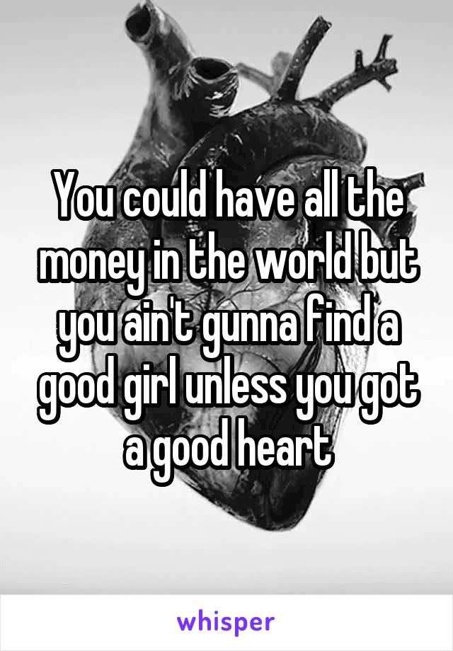 You could have all the money in the world but you ain't gunna find a good girl unless you got a good heart