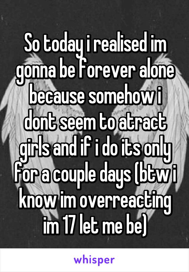 So today i realised im gonna be forever alone because somehow i dont seem to atract girls and if i do its only for a couple days (btw i know im overreacting im 17 let me be)