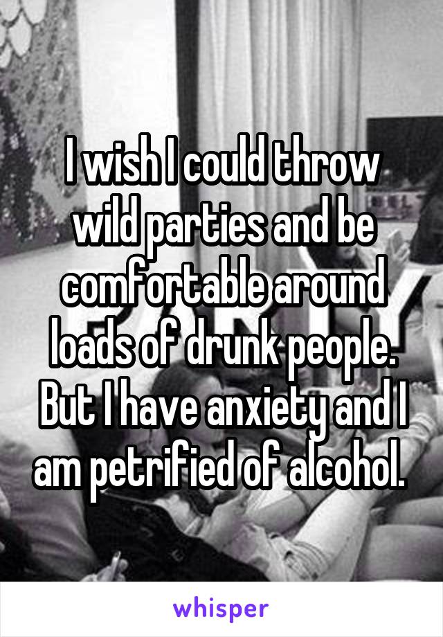 I wish I could throw wild parties and be comfortable around loads of drunk people. But I have anxiety and I am petrified of alcohol. 