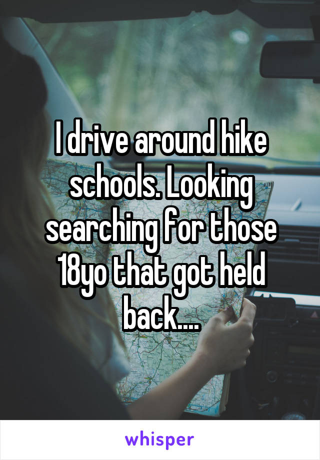 I drive around hike schools. Looking searching for those 18yo that got held back....