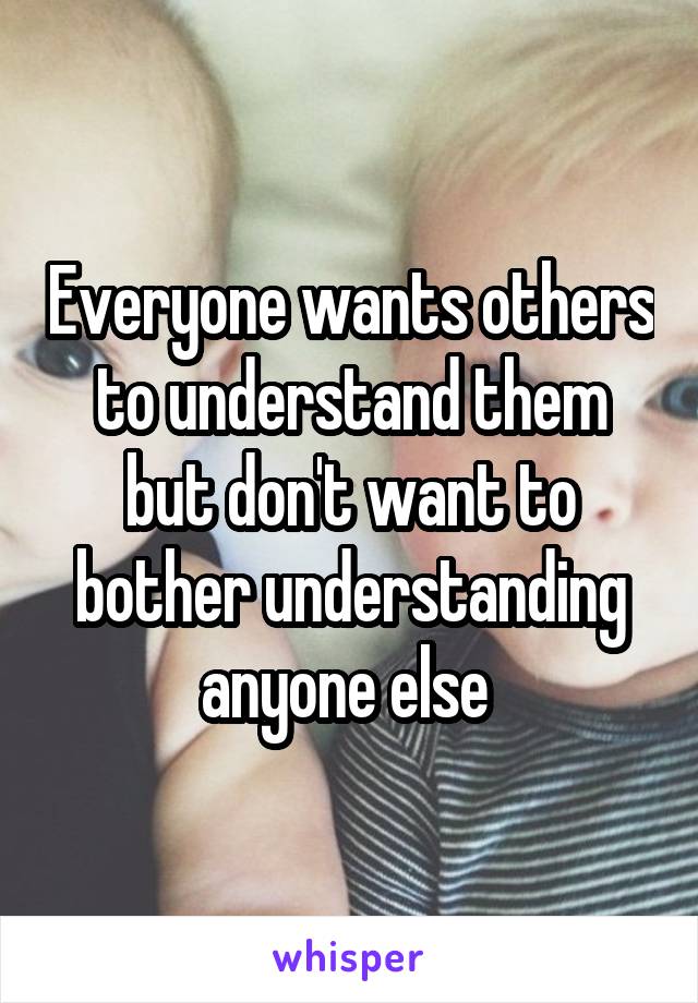 Everyone wants others to understand them but don't want to bother understanding anyone else 