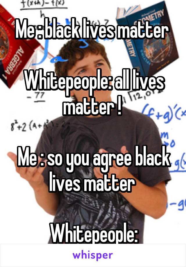 Me : black lives matter 

Whitepeople: all lives matter ! 

Me : so you agree black lives matter 

Whitepeople: