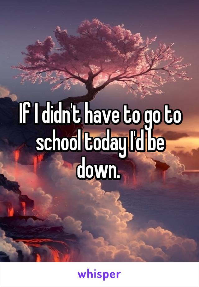 If I didn't have to go to school today I'd be down. 