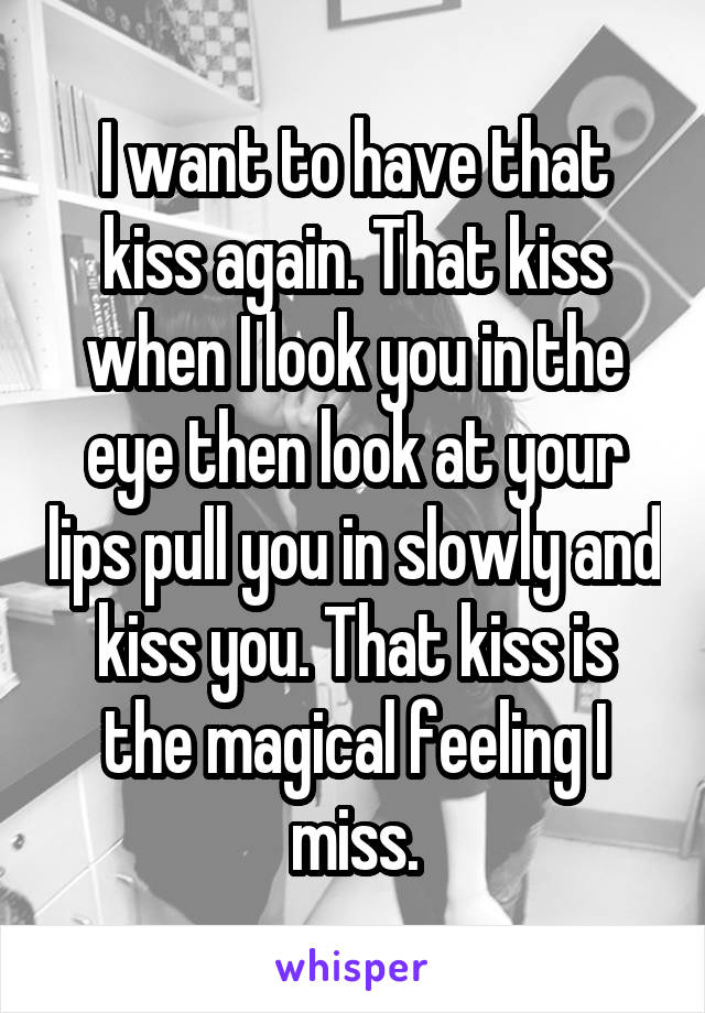 I want to have that kiss again. That kiss when I look you in the eye then look at your lips pull you in slowly and kiss you. That kiss is the magical feeling I miss.