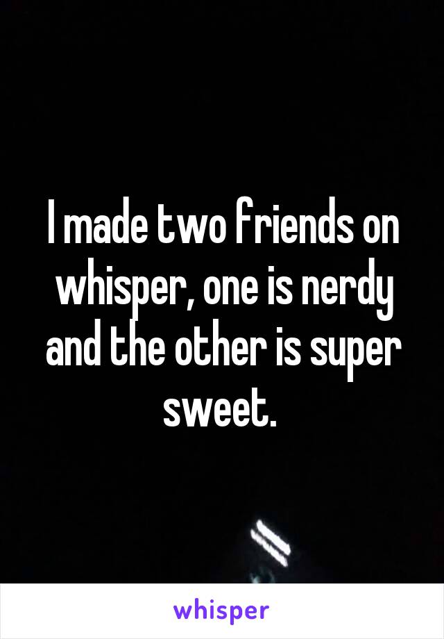 I made two friends on whisper, one is nerdy and the other is super sweet. 